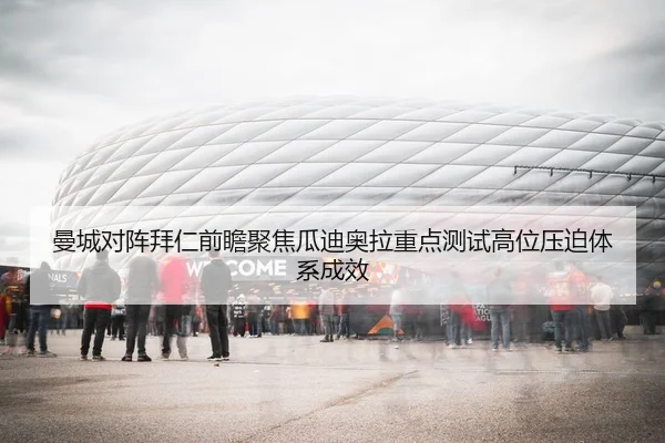 曼城对阵拜仁前瞻聚焦瓜迪奥拉重点测试高位压迫体系成效